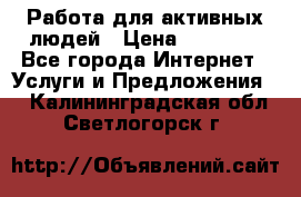 Работа для активных людей › Цена ­ 40 000 - Все города Интернет » Услуги и Предложения   . Калининградская обл.,Светлогорск г.